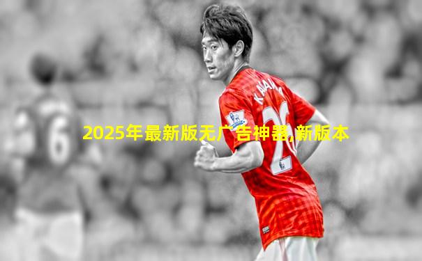 2025年最新版无广告神器,新版本