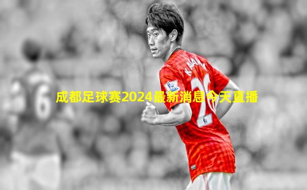 成都足球赛2024最新消息今天直播